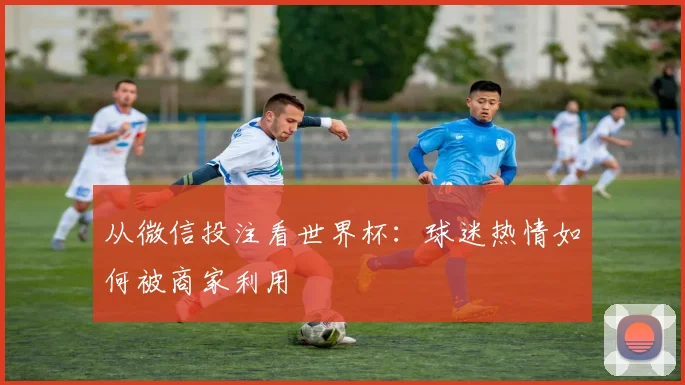 从微信投注看世界杯：球迷热情如何被商家利用