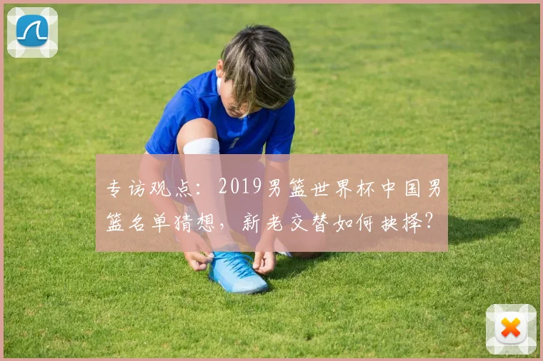 专访观点：2019男篮世界杯中国男篮名单猜想，新老交替如何抉择？