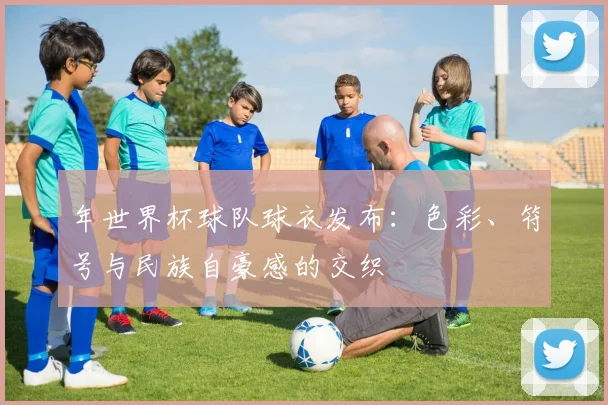年世界杯球队球衣发布：色彩、符号与民族自豪感的交织