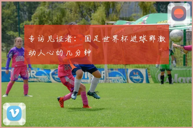 专访见证者：国足世界杯进球那激动人心的几分钟