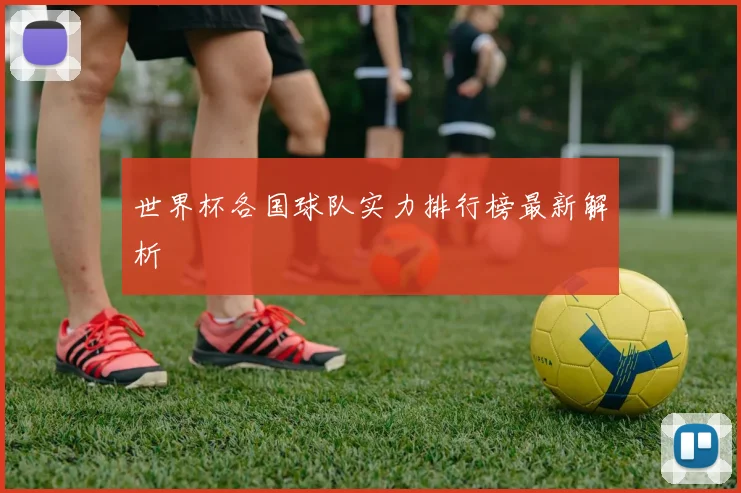 世界杯各国球队实力排行榜最新解析