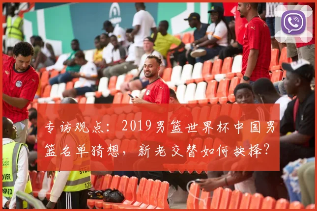 专访观点：2019男篮世界杯中国男篮名单猜想，新老交替如何抉择？