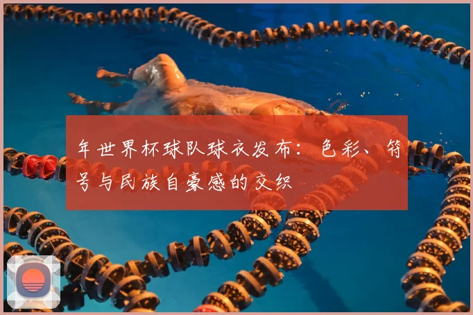 年世界杯球队球衣发布：色彩、符号与民族自豪感的交织
